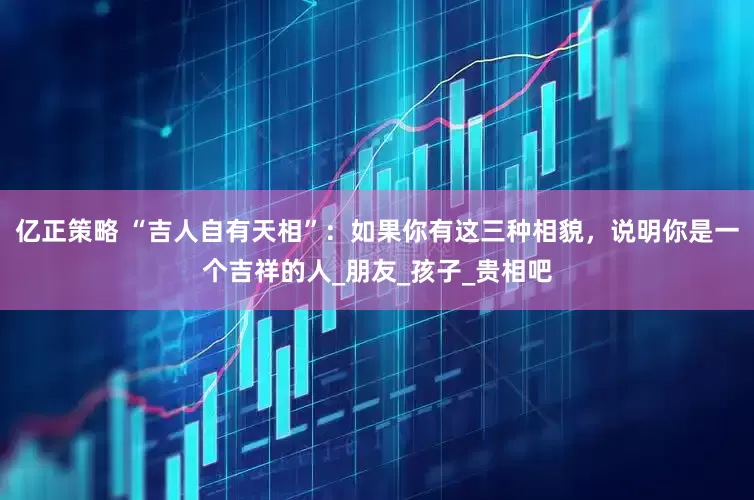 亿正策略 “吉人自有天相”：如果你有这三种相貌，说明你是一个吉祥的人_朋友_孩子_贵相吧
