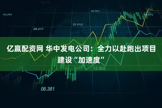 亿赢配资网 华中发电公司：全力以赴跑出项目建设“加速度”