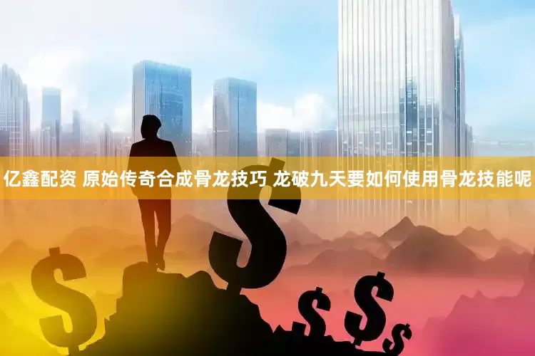 亿鑫配资 原始传奇合成骨龙技巧 龙破九天要如何使用骨龙技能呢