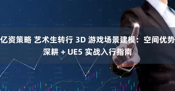 亿资策略 艺术生转行 3D 游戏场景建模：空间优势深耕 + UE5 实战入行指南