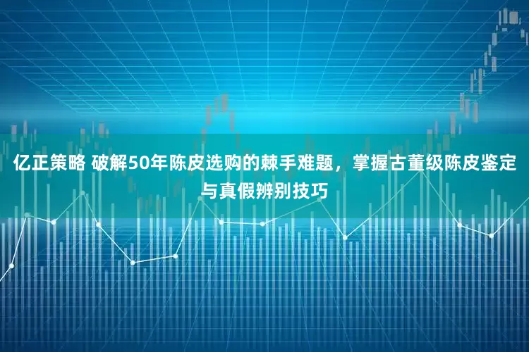 亿正策略 破解50年陈皮选购的棘手难题，掌握古董级陈皮鉴定与真假辨别技巧